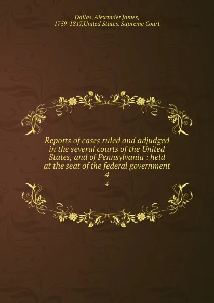 Обложка книги Reports of cases ruled and adjudged in the several courts of the United States, and of Pennsylvania : held at the seat of the federal government. 4, Alexander James Dallas