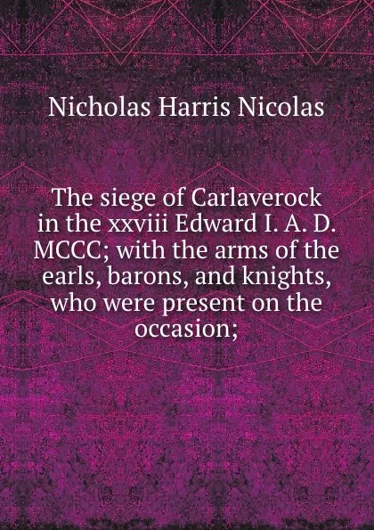 Обложка книги The siege of Carlaverock in the xxviii Edward I. A. D. MCCC; with the arms of the earls, barons, and knights, who were present on the occasion;, Nicholas Harris Nicolas