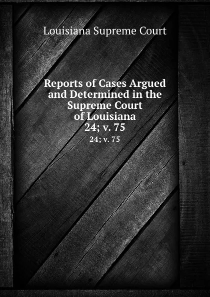 Обложка книги Reports of Cases Argued and Determined in the Supreme Court of Louisiana. 24;.v. 75, Louisiana Supreme Court