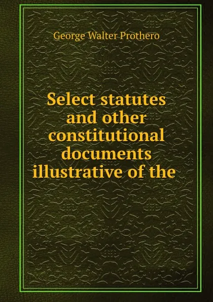 Обложка книги Select statutes and other constitutional documents illustrative of the ., George Walter Prothero