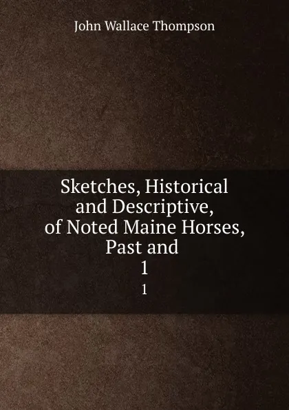 Обложка книги Sketches, Historical and Descriptive, of Noted Maine Horses, Past and . 1, John Wallace Thompson