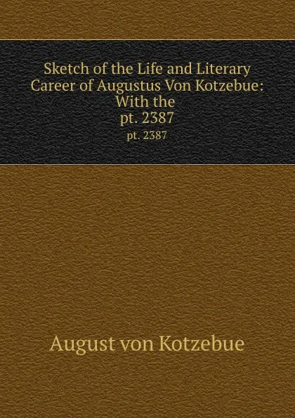 Обложка книги Sketch of the Life and Literary Career of Augustus Von Kotzebue: With the . pt. 2387, August von Kotzebue