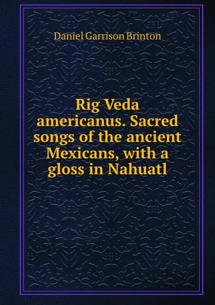 Обложка книги Rig Veda americanus. Sacred songs of the ancient Mexicans, with a gloss in Nahuatl, Daniel Garrison Brinton