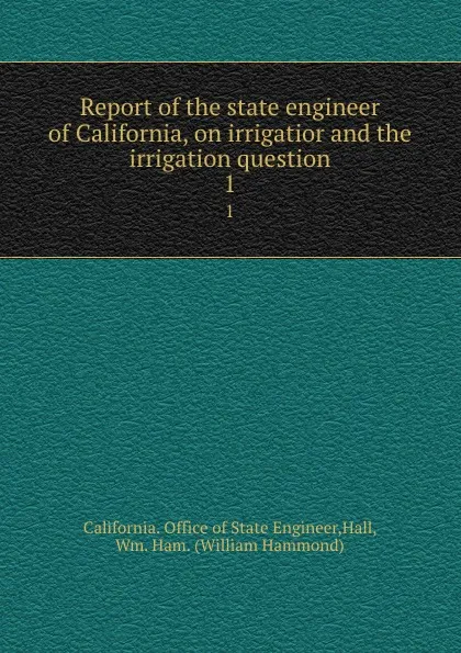 Обложка книги Report of the state engineer of California, on irrigatior and the irrigation question. 1, William Hammond Hall