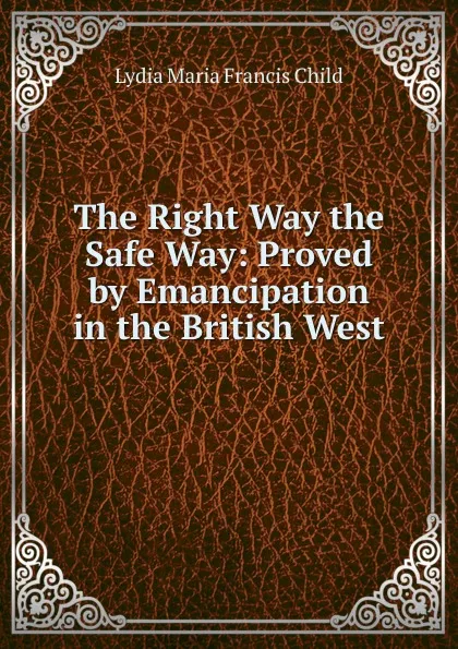 Обложка книги The Right Way the Safe Way: Proved by Emancipation in the British West ., Lydia Maria Francis Child