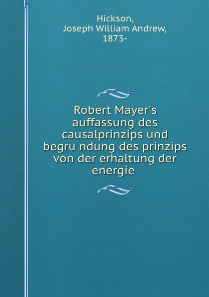 Обложка книги Robert Mayer.s auffassung des causalprinzips und begrundung des prinzips von der erhaltung der energie, Joseph William Andrew Hickson