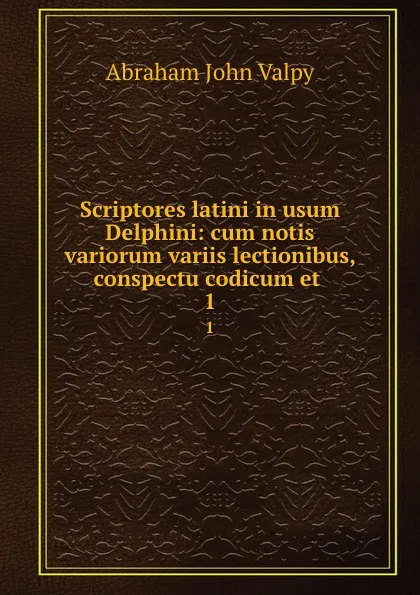 Обложка книги Scriptores latini in usum Delphini: cum notis variorum variis lectionibus, conspectu codicum et . 1, Abraham John Valpy