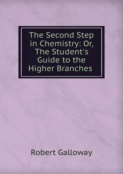 Обложка книги The Second Step in Chemistry: Or, The Student.s Guide to the Higher Branches ., Robert Galloway