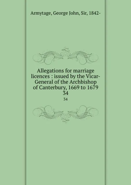Обложка книги Allegations for marriage licences : issued by the Vicar-General of the Archbishop of Canterbury, 1669 to 1679. 34, George John Armytage