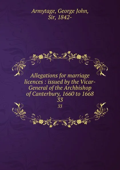 Обложка книги Allegations for marriage licences : issued by the Vicar-General of the Archbishop of Canterbury, 1660 to 1668. 33, George John Armytage