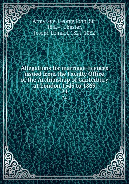 Обложка книги Allegations for marriage licences issued from the Faculty Office of the Archibishop of Canterbury at London 1543 to 1869. 24, George John Armytage