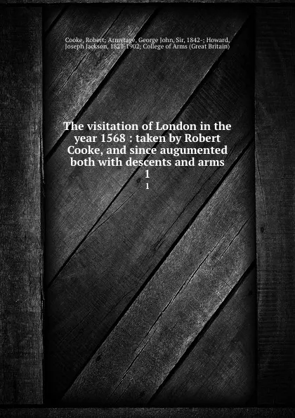 Обложка книги The visitation of London in the year 1568 : taken by Robert Cooke, and since augumented both with descents and arms. 1, Robert Armytage Cooke