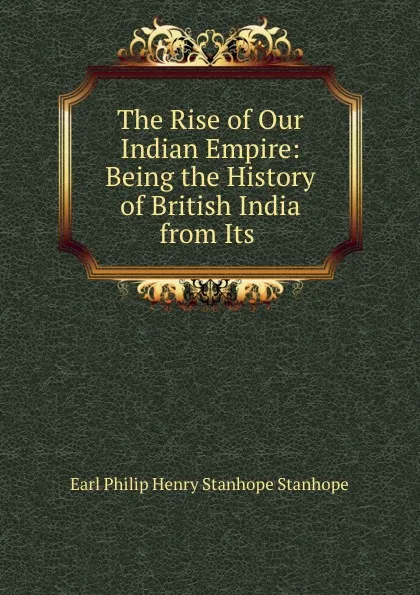 Обложка книги The Rise of Our Indian Empire: Being the History of British India from Its ., Philip Henry Stanhope Earl Stanhope