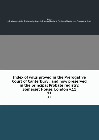 Обложка книги Index of wills proved in the Prerogative Court of Canterbury : and now preserved in the principal Probate registry, Somerset House, London v.11. 11, John Challenor Covington Smith