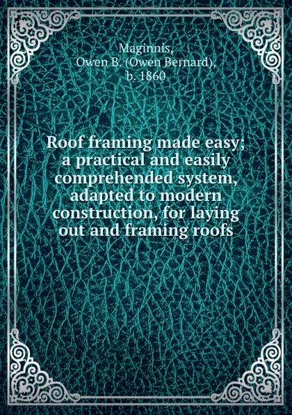 Обложка книги Roof framing made easy; a practical and easily comprehended system, adapted to modern construction, for laying out and framing roofs, Owen Bernard Maginnis