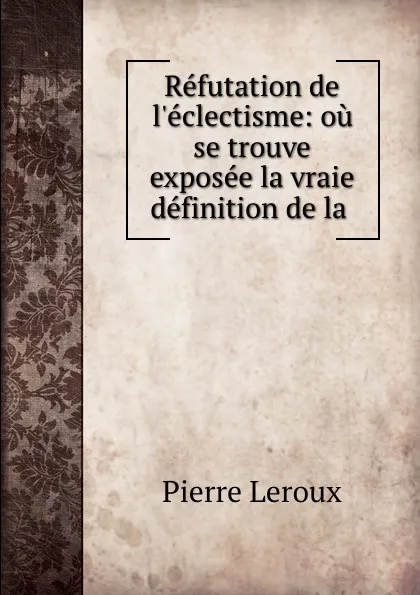 Обложка книги Refutation de l.eclectisme: ou se trouve exposee la vraie definition de la ., Pierre Leroux