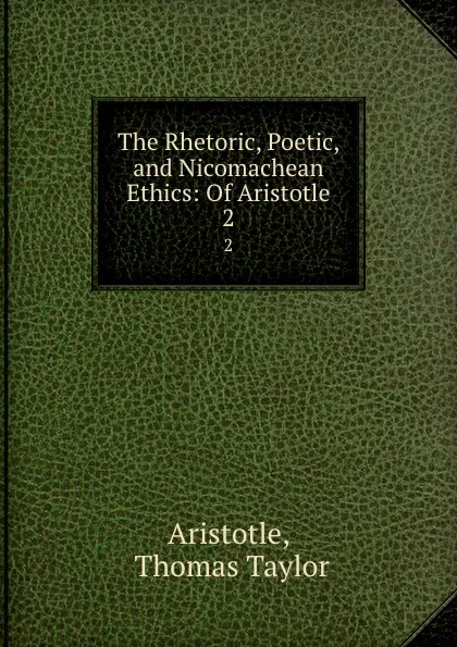 Обложка книги The Rhetoric, Poetic, and Nicomachean Ethics: Of Aristotle. 2, Thomas Taylor Aristotle