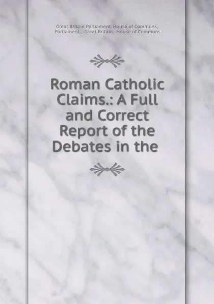 Обложка книги Roman Catholic Claims.: A Full and Correct Report of the Debates in the ., Great Britain Parliament. House of Commons