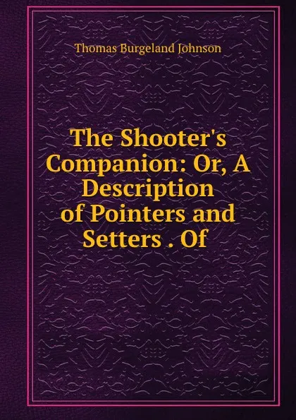 Обложка книги The Shooter.s Companion: Or, A Description of Pointers and Setters . Of ., Thomas Burgeland Johnson