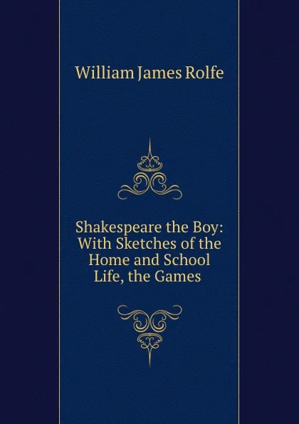 Обложка книги Shakespeare the Boy: With Sketches of the Home and School Life, the Games ., William James Rolfe