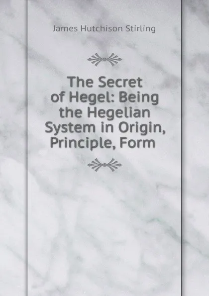 Обложка книги The Secret of Hegel: Being the Hegelian System in Origin, Principle, Form ., James Hutchison Stirling