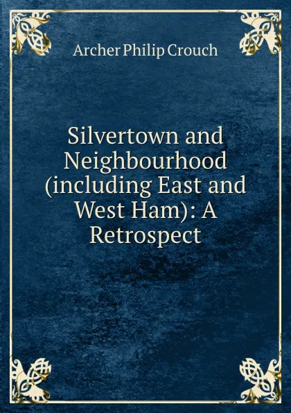 Обложка книги Silvertown and Neighbourhood (including East and West Ham): A Retrospect, Archer Philip Crouch