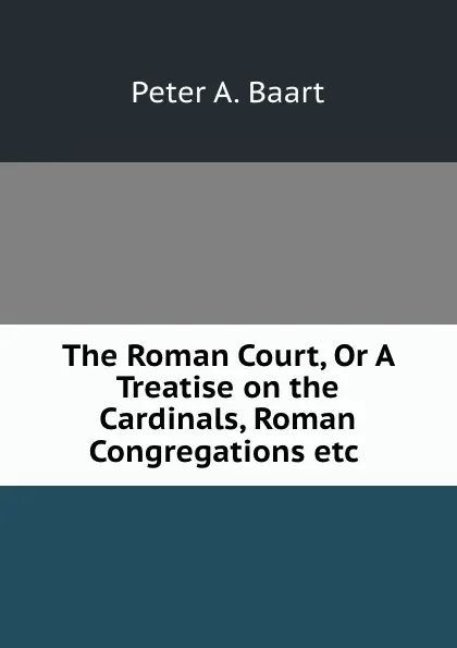 Обложка книги The Roman Court, Or A Treatise on the Cardinals, Roman Congregations etc ., Peter A. Baart