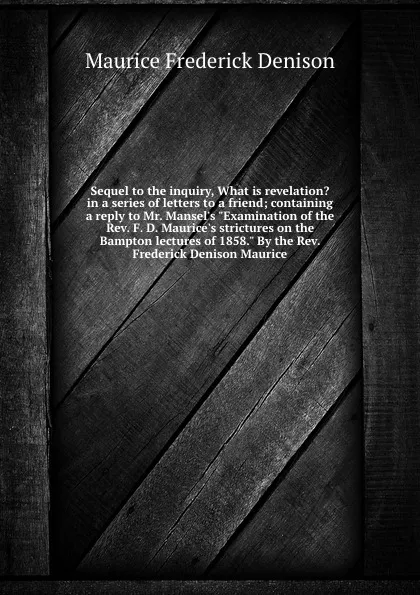 Обложка книги Sequel to the inquiry, What is revelation. in a series of letters to a friend; containing a reply to Mr. Mansel.s 