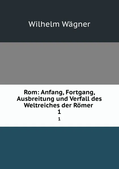 Обложка книги Rom: Anfang, Fortgang, Ausbreitung und Verfall des Weltreiches der Romer . 1, Wilhelm Wagner