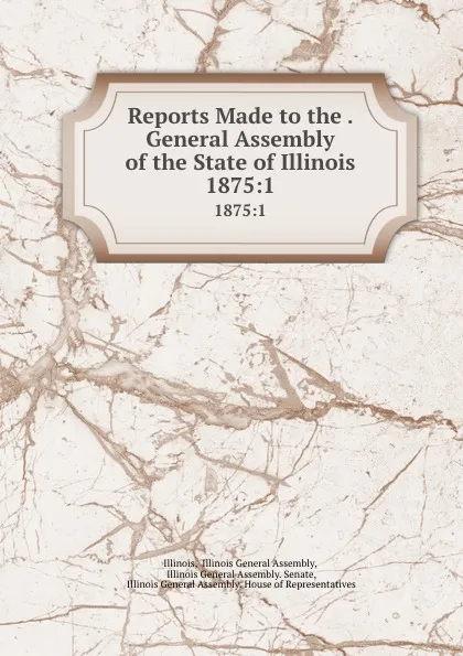 Обложка книги Reports Made to the . General Assembly of the State of Illinois. 1875:1, Illinois General Assembly Illinois