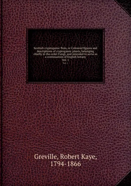 Обложка книги Scottish cryptogamic flora, or Coloured figures and descriptions of cryptogamic plants, belonging chiefly to the order Fungi; and intended to serve as a continuation of English botany. Vol. 1, Robert Kaye Greville