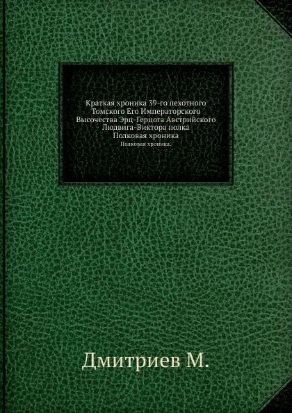 Обложка книги Краткая хроника 39-го пехотного Томского Его Императорского Высочества Эрц-Герцога Австрийского Людвига-Виктора полка. Полковая хроника, М. Дмитриев