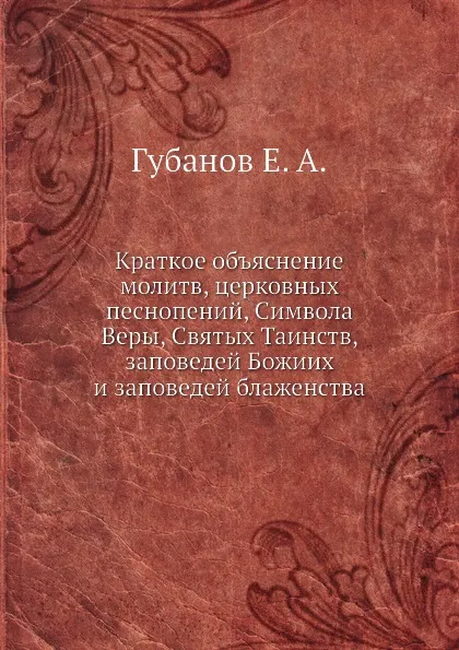 Обложка книги Краткое объяснение молитв, церковных песнопений, Символа Веры, Святых Таинств, заповедей Божиих и заповедей блаженства, Е.А. Губанов