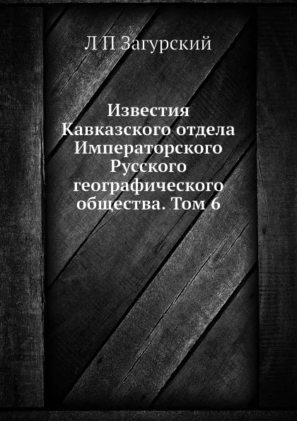 Обложка книги Известия Кавказского отдела Императорского Русского географического общества. Том 6, Л. П. Загурский