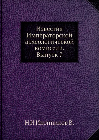 Обложка книги Известия Императорской археологической комиссии. Выпуск 7, Н. И. Иконников В.