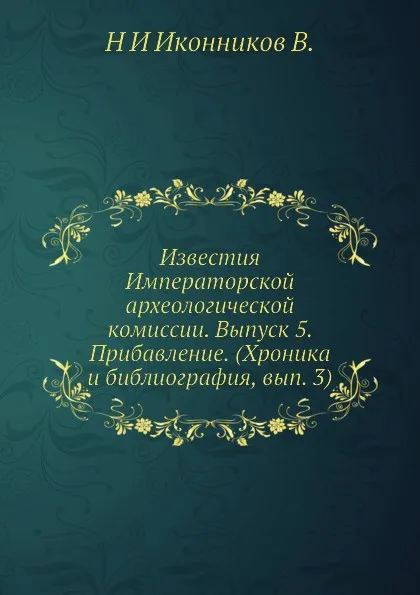 Обложка книги Известия Императорской археологической комиссии. Выпуск 5. Прибавление. Хроника и библиография, вып. 3, Н. И. Иконников В.