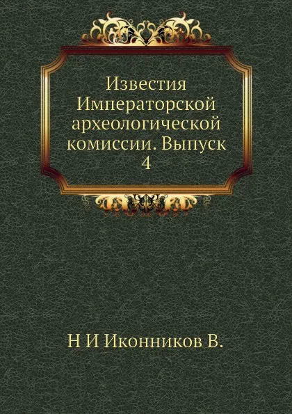 Обложка книги Известия Императорской археологической комиссии. Выпуск 4, Н. И. Иконников В.