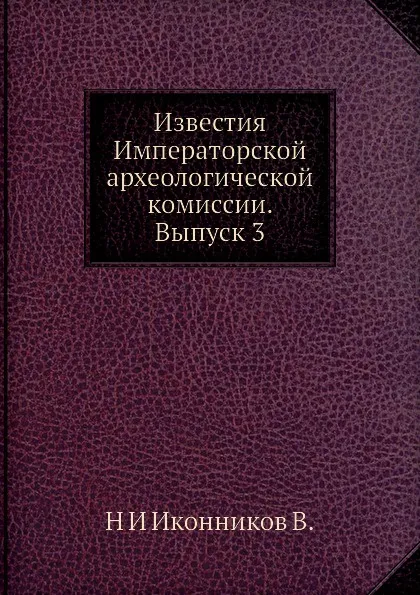 Обложка книги Известия Императорской археологической комиссии. Выпуск 3, Н. И. Иконников В.