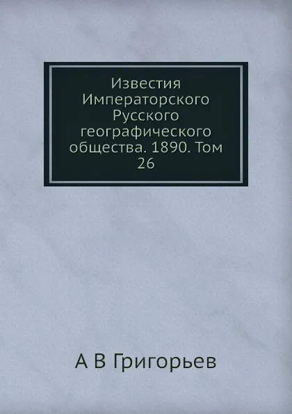 Обложка книги Известия Императорского Русского географического общества. 1890. Том 26, А.В. Григорьев