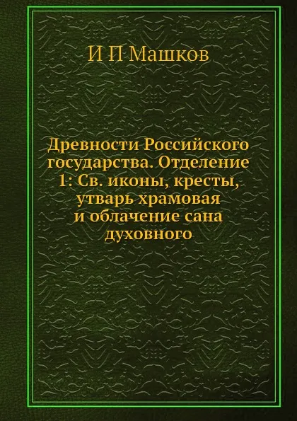 Обложка книги Древности Российского государства. Отделение 1: Св. иконы, кресты, утварь храмовая и облачение сана духовного, И.П. Машков