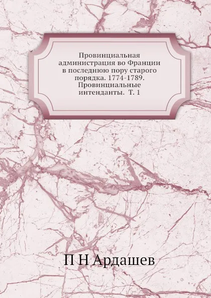 Обложка книги Провинциальная администрация во Франции в последнюю пору старого порядка. 1774-1789. Провинциальные интенданты.  Т. 1, П.Н. Ардашев