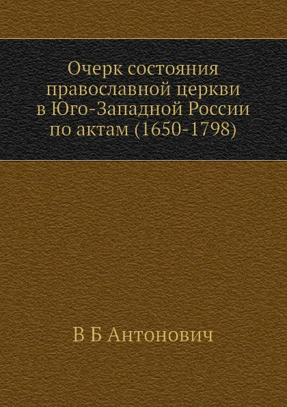 Обложка книги Очерк состояния православной церкви в Юго-Западной России по актам (1650-1798), В. Б. Антонович