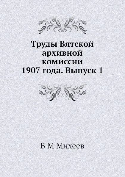Обложка книги Труды Вятской архивной комиссии 1907 года. Выпуск 1, В.М. Михеев