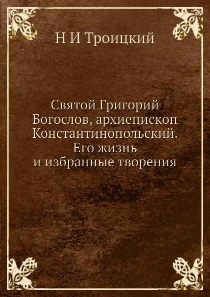 Обложка книги Святой Григорий Богослов, архиепископ Константинопольский. Его жизнь и избранные творения, Н. И. Троицкий