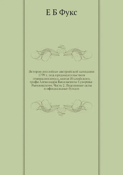 Обложка книги История российско-австрийской кампании 1799 г. под предводительством генералиссимуса, книзя Италийского, графа Александра Васильевича Суворова-Рымникского. Часть 2. Подлинные акты и официальные бумаги, Е. Б. Фукс