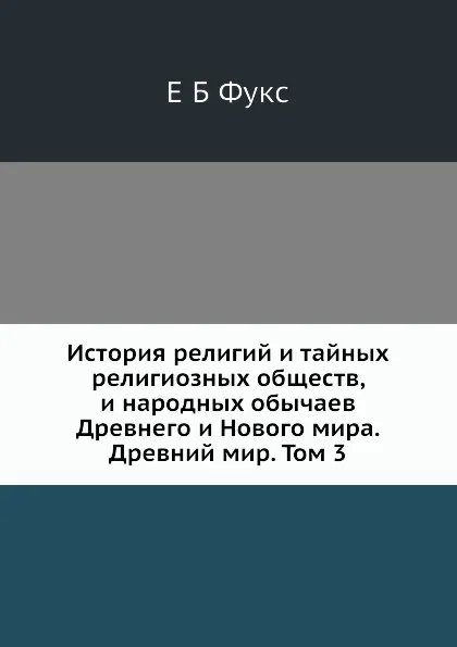 Обложка книги История религий и тайных религиозных обществ, и народных обычаев Древнего и Нового мира. Древний мир. Том 3, Е. Б. Фукс