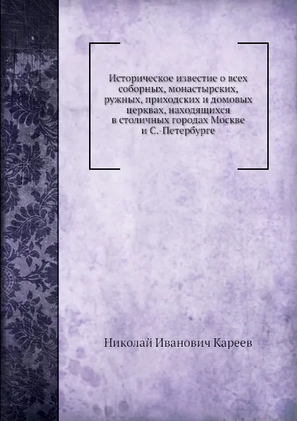 Обложка книги Историческое известие о всеx соборных, монастырских, ружных, приходских и домовых церквах, находящиxся в столичных городах Москве и С.-Петербурге, Н. И. Кареев