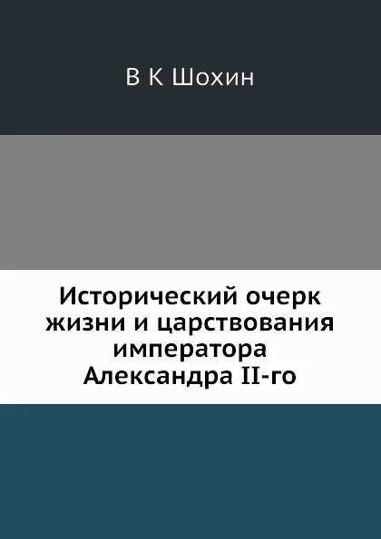Обложка книги Исторический очерк жизни и царствования императора Александра II-го, В.К. Шохин