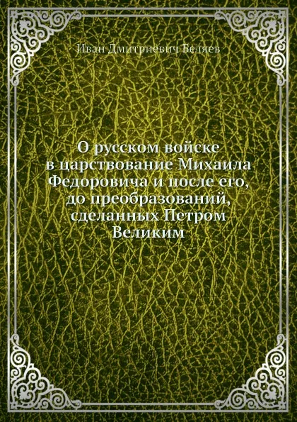 Обложка книги О русском войске в царствование Михаила Федоровича и после его, до преобразований, сделанных Петром Великим, И. Д. Беляев