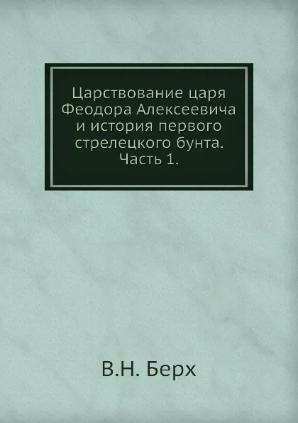 Обложка книги Царствование царя Феодора Алексеевича и история первого стрелецкого бунта. Часть 1, В. Н. Берх